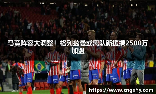 马竞阵容大调整！格列兹曼或离队新援携2500万加盟